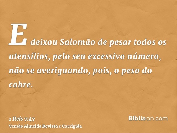 E deixou Salomão de pesar todos os utensílios, pelo seu excessivo número, não se averiguando, pois, o peso do cobre.