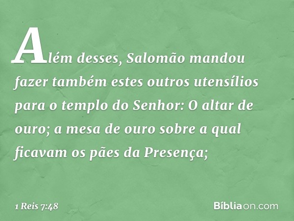 Além desses, Salomão mandou fazer também estes outros utensílios para o templo do Senhor:
O altar de ouro;
a mesa de ouro sobre a qual ficavam os pães da Presen