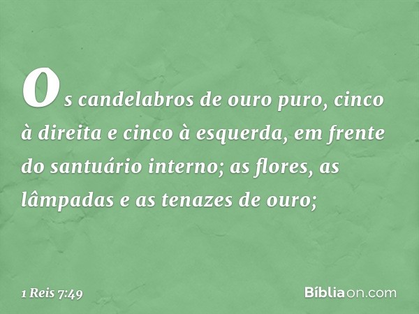 os candelabros de ouro puro, cinco à direita e cinco à esquerda, em frente do santuário interno;
as flores, as lâmpadas e as tenazes de ouro; -- 1 Reis 7:49