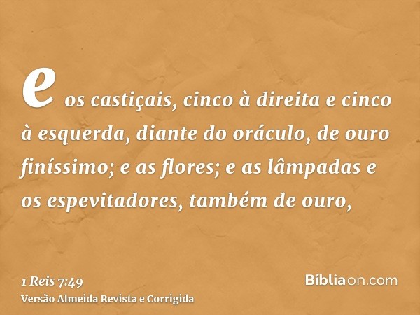 e os castiçais, cinco à direita e cinco à esquerda, diante do oráculo, de ouro finíssimo; e as flores; e as lâmpadas e os espevitadores, também de ouro,