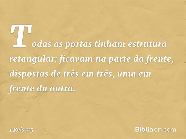 Todas as portas tinham estrutura retangular; ficavam na parte da frente, dispostas de três em três, uma em frente da outra. -- 1 Reis 7:5