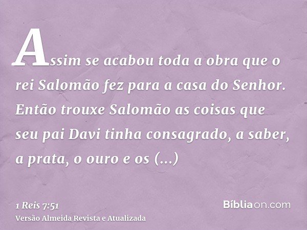 Assim se acabou toda a obra que o rei Salomão fez para a casa do Senhor. Então trouxe Salomão as coisas que seu pai Davi tinha consagrado, a saber, a prata, o o