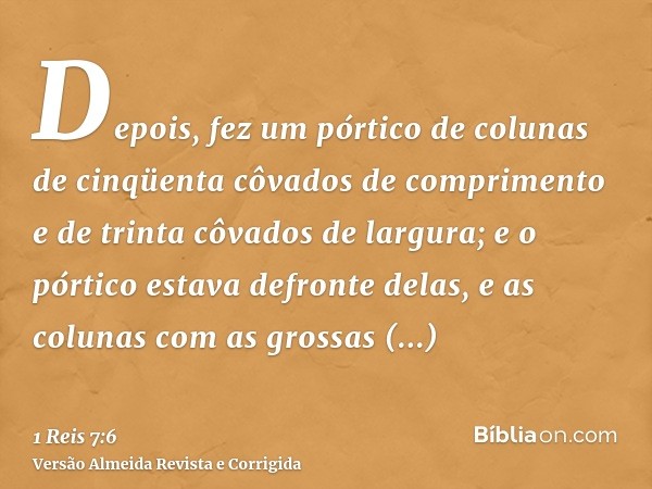 Depois, fez um pórtico de colunas de cinqüenta côvados de comprimento e de trinta côvados de largura; e o pórtico estava defronte delas, e as colunas com as gro