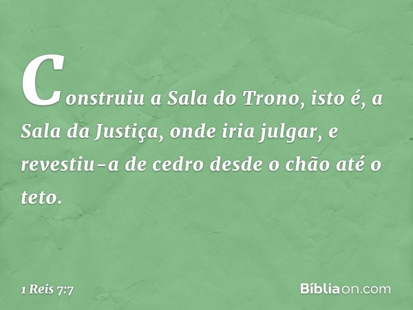 Construiu a Sala do Trono, isto é, a Sala da Justiça, onde iria julgar, e revestiu-a de cedro desde o chão até o teto. -- 1 Reis 7:7