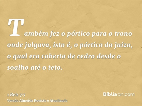 Também fez o pórtico para o trono onde julgava, isto é, o pórtico do juízo, o qual era coberto de cedro desde o soalho até o teto.