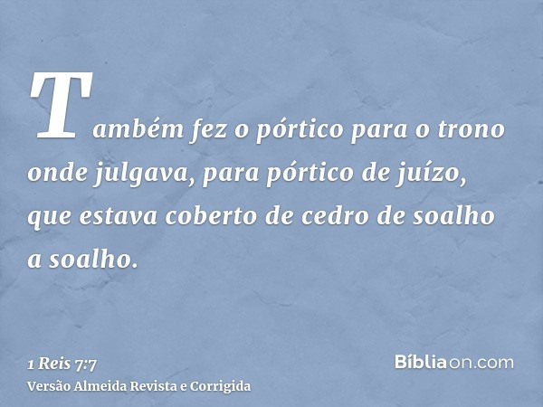 Também fez o pórtico para o trono onde julgava, para pórtico de juízo, que estava coberto de cedro de soalho a soalho.