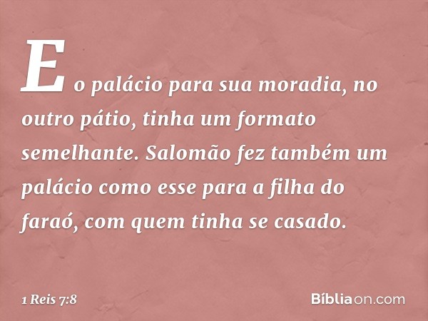 E o palácio para sua moradia, no outro pátio, tinha um formato semelhante. Salomão fez também um palácio como esse para a filha do faraó, com quem tinha se casa