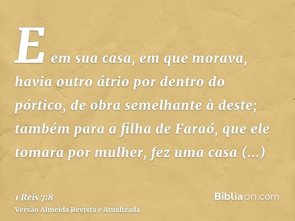 E em sua casa, em que morava, havia outro átrio por dentro do pórtico, de obra semelhante à deste; também para a filha de Faraó, que ele tomara por mulher, fez 