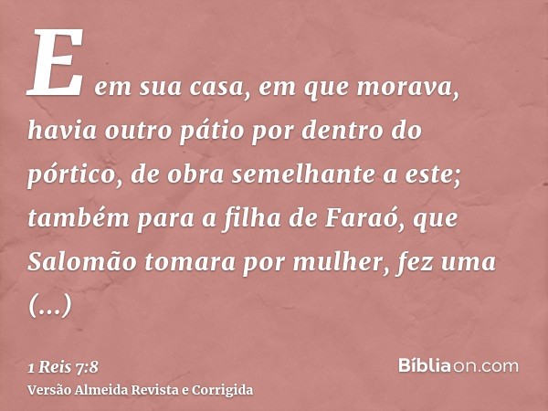 E em sua casa, em que morava, havia outro pátio por dentro do pórtico, de obra semelhante a este; também para a filha de Faraó, que Salomão tomara por mulher, f