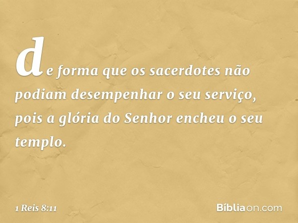 de forma que os sacerdotes não podiam desempenhar o seu serviço, pois a glória do Senhor encheu o seu templo. -- 1 Reis 8:11