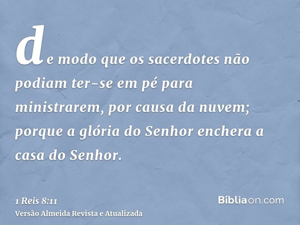 de modo que os sacerdotes não podiam ter-se em pé para ministrarem, por causa da nuvem; porque a glória do Senhor enchera a casa do Senhor.