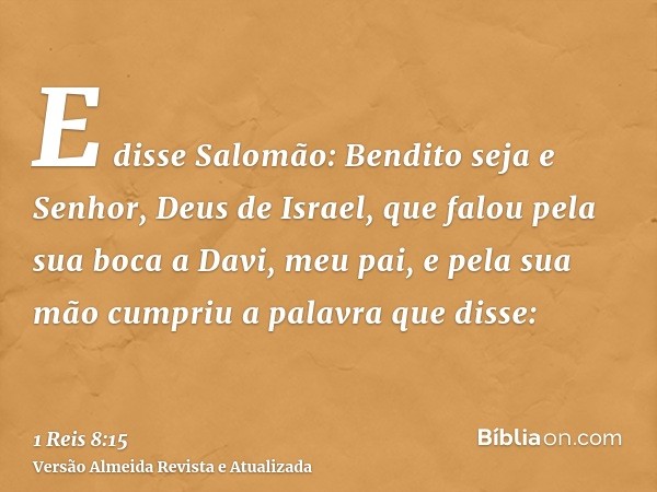 E disse Salomão: Bendito seja e Senhor, Deus de Israel, que falou pela sua boca a Davi, meu pai, e pela sua mão cumpriu a palavra que disse: