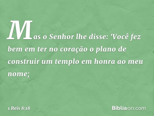 Mas o Senhor lhe disse: 'Você fez bem em ter no coração o plano de construir um templo em honra ao meu nome; -- 1 Reis 8:18