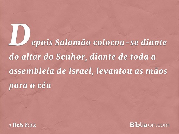 Depois Salomão colocou-se diante do altar do Senhor, diante de toda a assembleia de Israel, levantou as mãos para o céu -- 1 Reis 8:22