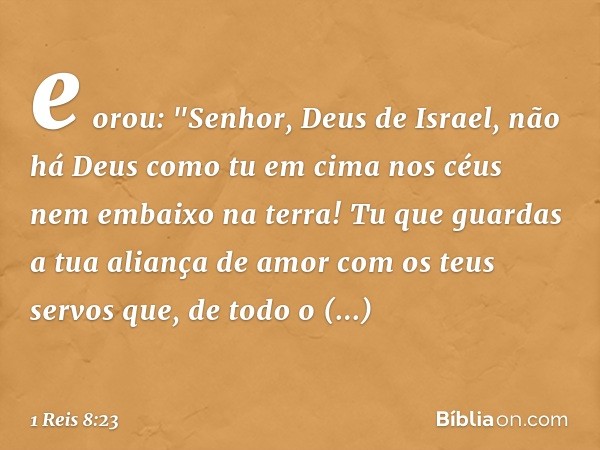 e orou:
"Senhor, Deus de Israel, não há Deus como tu em cima nos céus nem embaixo na terra! Tu que guardas a tua aliança de amor com os teus servos que, de todo