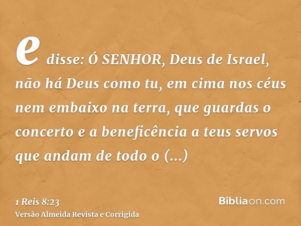 e disse: Ó SENHOR, Deus de Israel, não há Deus como tu, em cima nos céus nem embaixo na terra, que guardas o concerto e a beneficência a teus servos que andam d