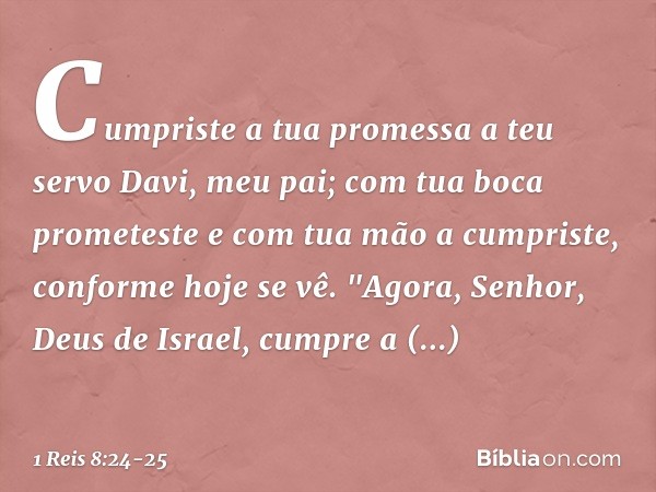 Cumpri­ste a tua promessa a teu servo Davi, meu pai; com tua boca prometeste e com tua mão a cumpriste, conforme hoje se vê. "Agora, Senhor, Deus de Israel, cum