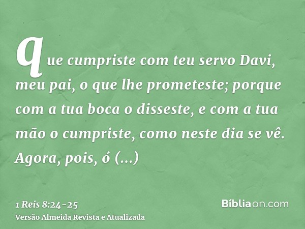 que cumpriste com teu servo Davi, meu pai, o que lhe prometeste; porque com a tua boca o disseste, e com a tua mão o cumpriste, como neste dia se vê.Agora, pois