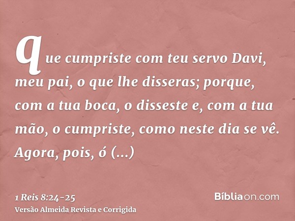 que cumpriste com teu servo Davi, meu pai, o que lhe disseras; porque, com a tua boca, o disseste e, com a tua mão, o cumpriste, como neste dia se vê.Agora, poi