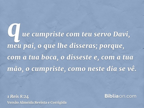 que cumpriste com teu servo Davi, meu pai, o que lhe disseras; porque, com a tua boca, o disseste e, com a tua mão, o cumpriste, como neste dia se vê.