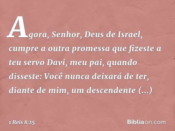 "Agora, Senhor, Deus de Israel, cumpre a outra promessa que fizeste a teu servo Davi, meu pai, quando disseste: 'Você nunca deixará de ter, diante de mim, um de