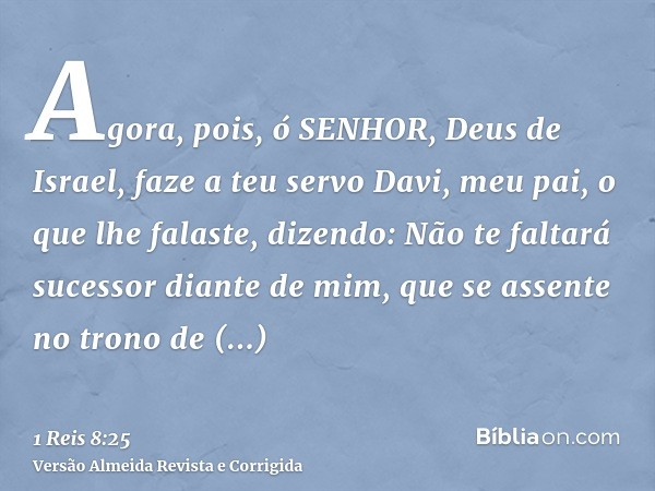 Agora, pois, ó SENHOR, Deus de Israel, faze a teu servo Davi, meu pai, o que lhe falaste, dizendo: Não te faltará sucessor diante de mim, que se assente no tron