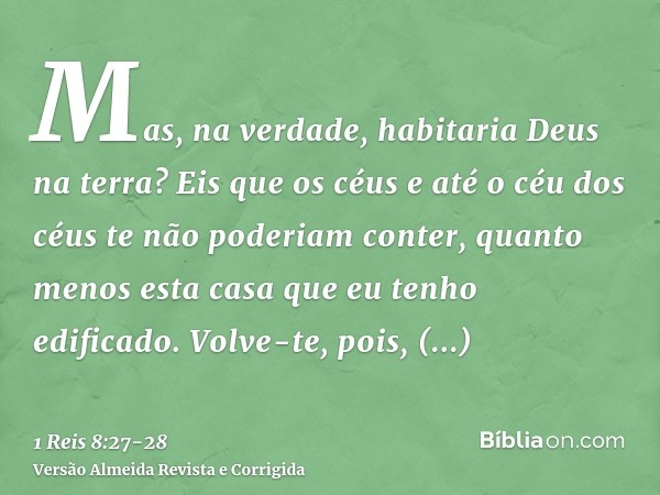 Mas, na verdade, habitaria Deus na terra? Eis que os céus e até o céu dos céus te não poderiam conter, quanto menos esta casa que eu tenho edificado.Volve-te, p