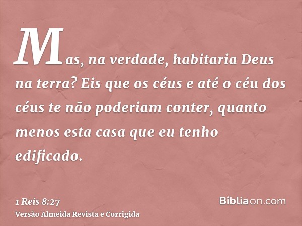Mas, na verdade, habitaria Deus na terra? Eis que os céus e até o céu dos céus te não poderiam conter, quanto menos esta casa que eu tenho edificado.