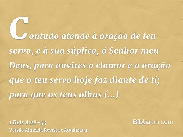 Contudo atende à oração de teu servo, e à sua súplica, ó Senhor meu Deus, para ouvires o clamor e a oração que o teu servo hoje faz diante de ti;para que os teu