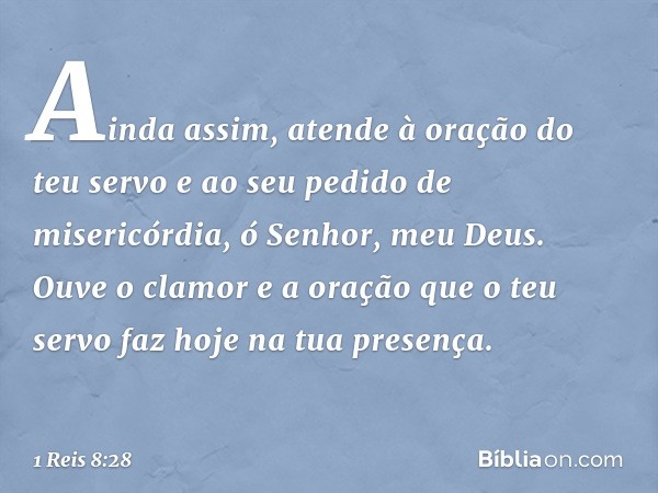 Ainda assim, atende à oração do teu servo e ao seu pedido de misericórdia, ó Senhor, meu Deus. Ouve o clamor e a oração que o teu servo faz hoje na tua presença