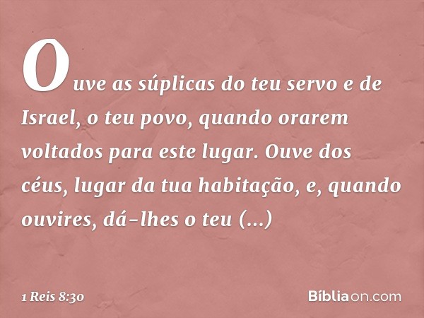 Ouve as súplicas do teu servo e de Israel, o teu povo, quando orarem voltados para este lugar. Ouve dos céus, lugar da tua habitação, e, quando ouvires, dá-lhes