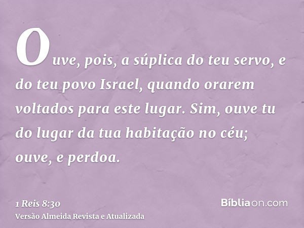 Ouve, pois, a súplica do teu servo, e do teu povo Israel, quando orarem voltados para este lugar. Sim, ouve tu do lugar da tua habitação no céu; ouve, e perdoa.