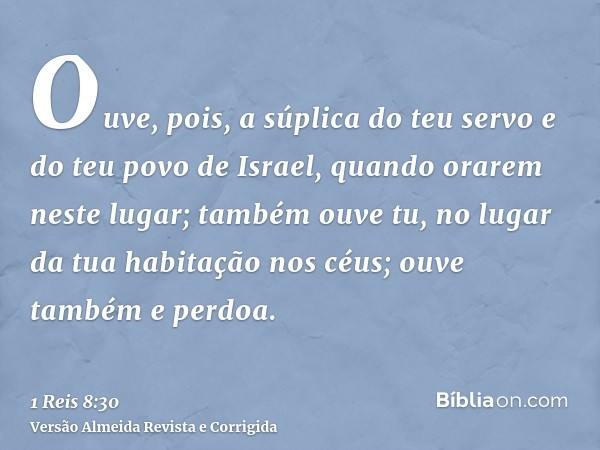 Ouve, pois, a súplica do teu servo e do teu povo de Israel, quando orarem neste lugar; também ouve tu, no lugar da tua habitação nos céus; ouve também e perdoa.