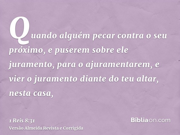 Quando alguém pecar contra o seu próximo, e puserem sobre ele juramento, para o ajuramentarem, e vier o juramento diante do teu altar, nesta casa,