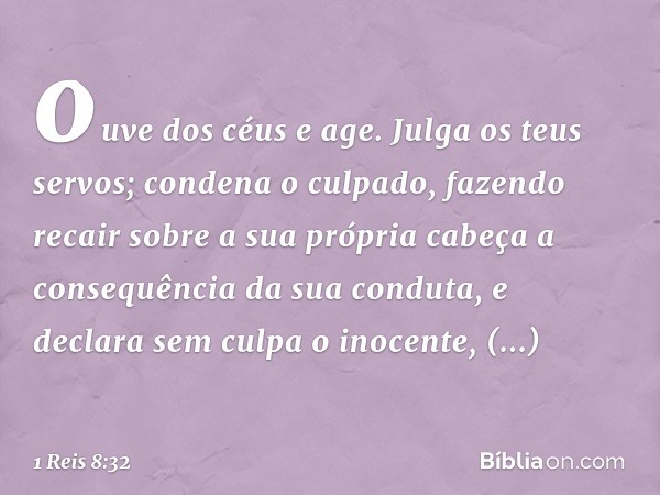 ouve dos céus e age. Julga os teus servos; condena o culpado, fazendo recair sobre a sua própria cabeça a consequência da sua conduta, e declara sem culpa o ino