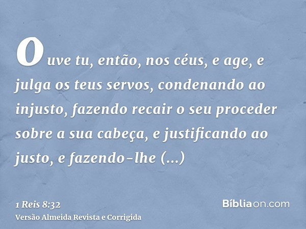 ouve tu, então, nos céus, e age, e julga os teus servos, condenando ao injusto, fazendo recair o seu proceder sobre a sua cabeça, e justificando ao justo, e faz