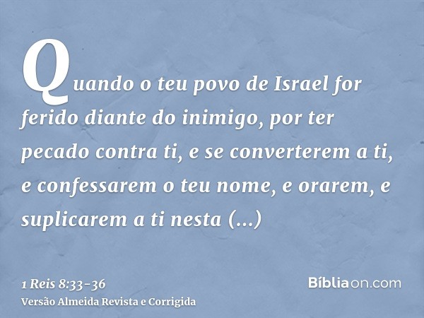 Quando o teu povo de Israel for ferido diante do inimigo, por ter pecado contra ti, e se converterem a ti, e confessarem o teu nome, e orarem, e suplicarem a ti