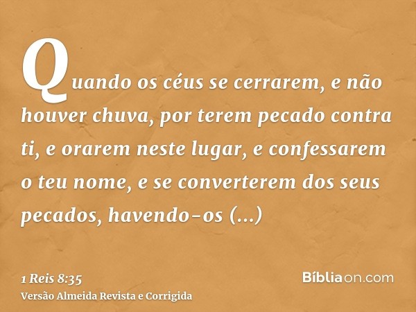 Quando os céus se cerrarem, e não houver chuva, por terem pecado contra ti, e orarem neste lugar, e confessarem o teu nome, e se converterem dos seus pecados, h