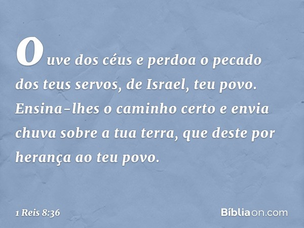 ouve dos céus e perdoa o pecado dos teus servos, de Israel, teu povo. Ensina-lhes o caminho certo e envia chuva sobre a tua terra, que deste por herança ao teu 