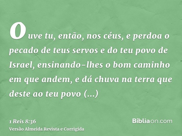ouve tu, então, nos céus, e perdoa o pecado de teus servos e do teu povo de Israel, ensinando-lhes o bom caminho em que andem, e dá chuva na terra que deste ao 