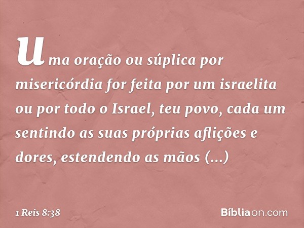 uma oração ou súplica por misericórdia for feita por um israelita ou por todo o Israel, teu povo, cada um sentindo as suas próprias aflições e dores, estendendo