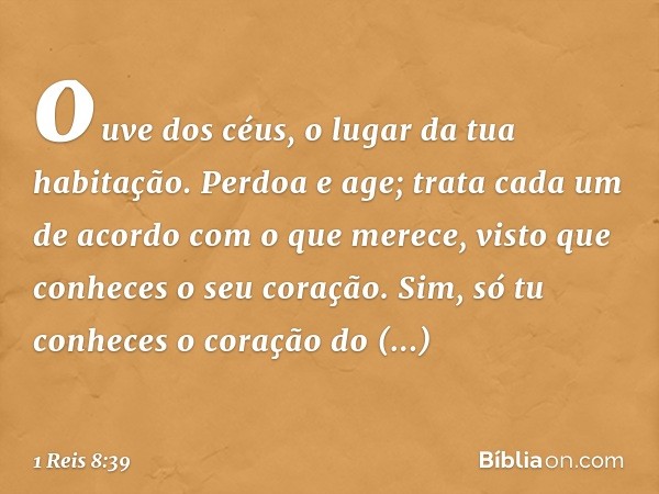 ouve dos céus, o lugar da tua habitação. Perdoa e age; trata cada um de acordo com o que merece, visto que conheces o seu coração. Sim, só tu conheces o coração