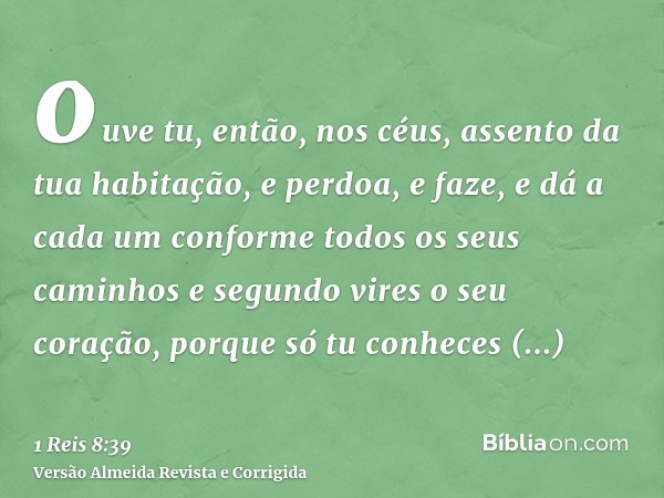 ouve tu, então, nos céus, assento da tua habitação, e perdoa, e faze, e dá a cada um conforme todos os seus caminhos e segundo vires o seu coração, porque só tu