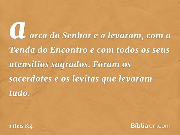 a arca do Senhor e a levaram, com a Tenda do Encontro e com todos os seus uten­sílios sagrados. Foram os sacerdotes e os levitas que levaram tudo. -- 1 Reis 8:4