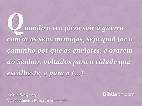 Quando o teu povo sair à guerra contra os seus inimigos, seja qual for o caminho por que os enviares, e orarem ao Senhor, voltados para a cidade que escolheste,