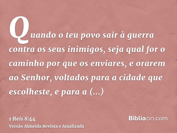 Quando o teu povo sair à guerra contra os seus inimigos, seja qual for o caminho por que os enviares, e orarem ao Senhor, voltados para a cidade que escolheste,