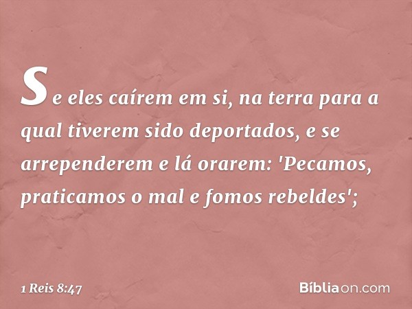 se eles caírem em si, na terra para a qual tiverem sido deportados, e se arrependerem e lá orarem: 'Pecamos, praticamos o mal e fomos rebeldes'; -- 1 Reis 8:47