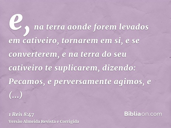 e, na terra aonde forem levados em cativeiro, tornarem em si, e se converterem, e na terra do seu cativeiro te suplicarem, dizendo: Pecamos, e perversamente agi