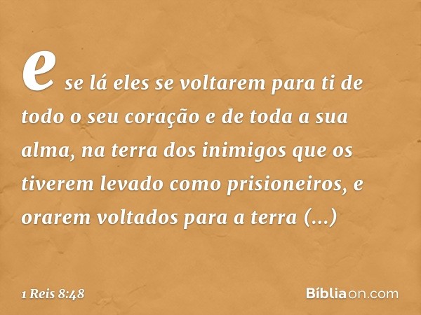 e se lá eles se voltarem para ti de todo o seu coração e de toda a sua alma, na terra dos inimigos que os tiverem levado como prisioneiros, e orarem voltados pa