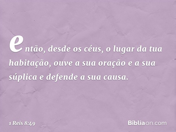 então, desde os céus, o lugar da tua habitação, ouve a sua oração e a sua súplica e defende a sua causa. -- 1 Reis 8:49